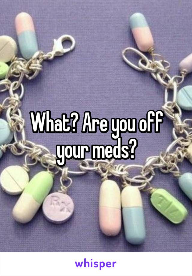 What? Are you off your meds?