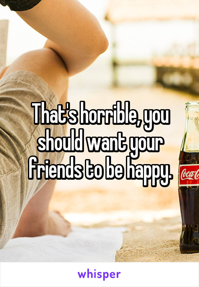 That's horrible, you should want your friends to be happy.