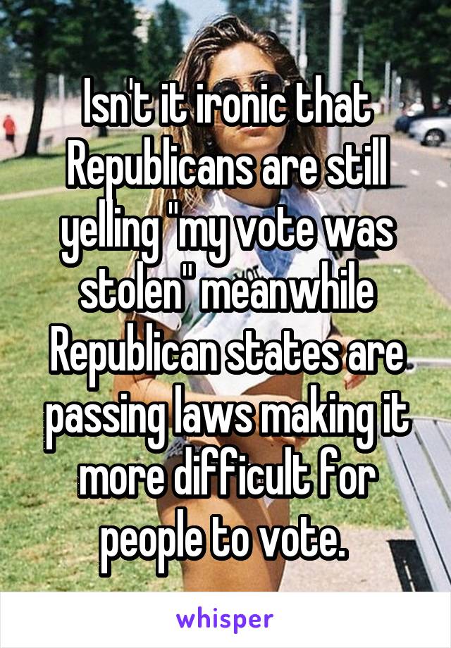 Isn't it ironic that Republicans are still yelling "my vote was stolen" meanwhile Republican states are passing laws making it more difficult for people to vote. 