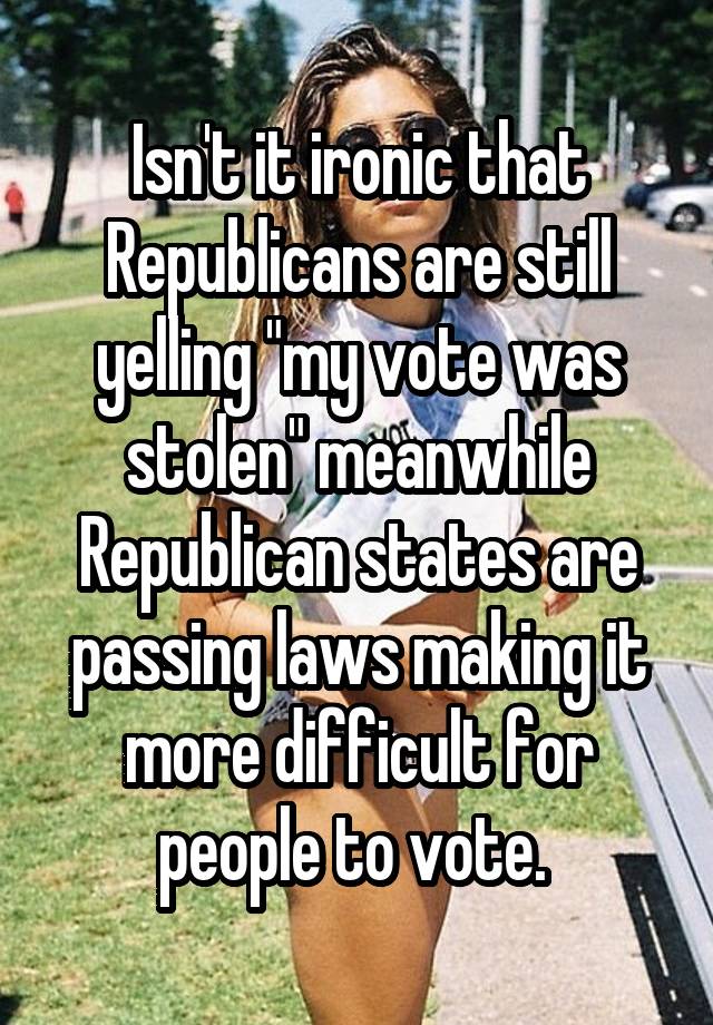 Isn't it ironic that Republicans are still yelling "my vote was stolen" meanwhile Republican states are passing laws making it more difficult for people to vote. 
