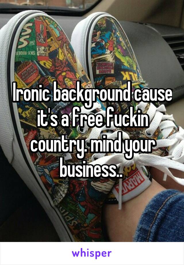 Ironic background cause it's a free fuckin country. mind your business.. 