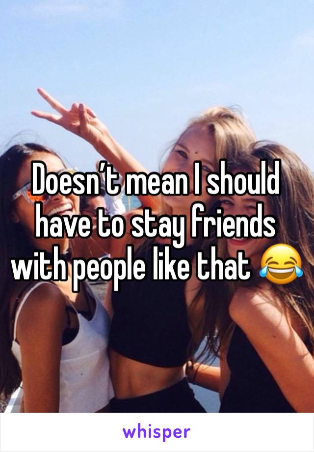 Doesn’t mean I should have to stay friends with people like that 😂