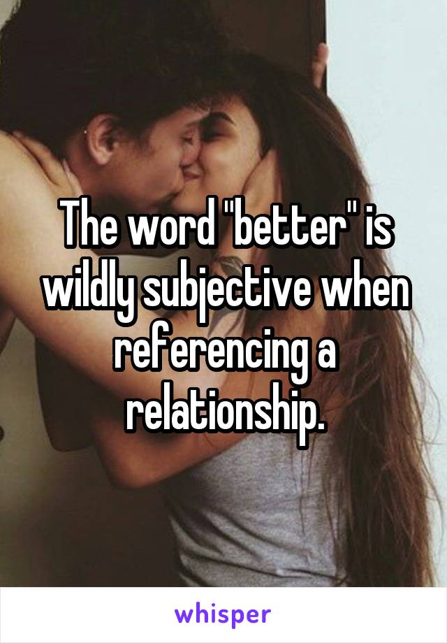 The word "better" is wildly subjective when referencing a relationship.