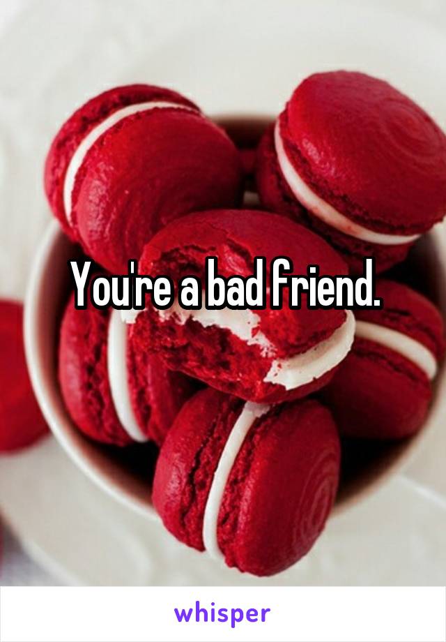 You're a bad friend.
