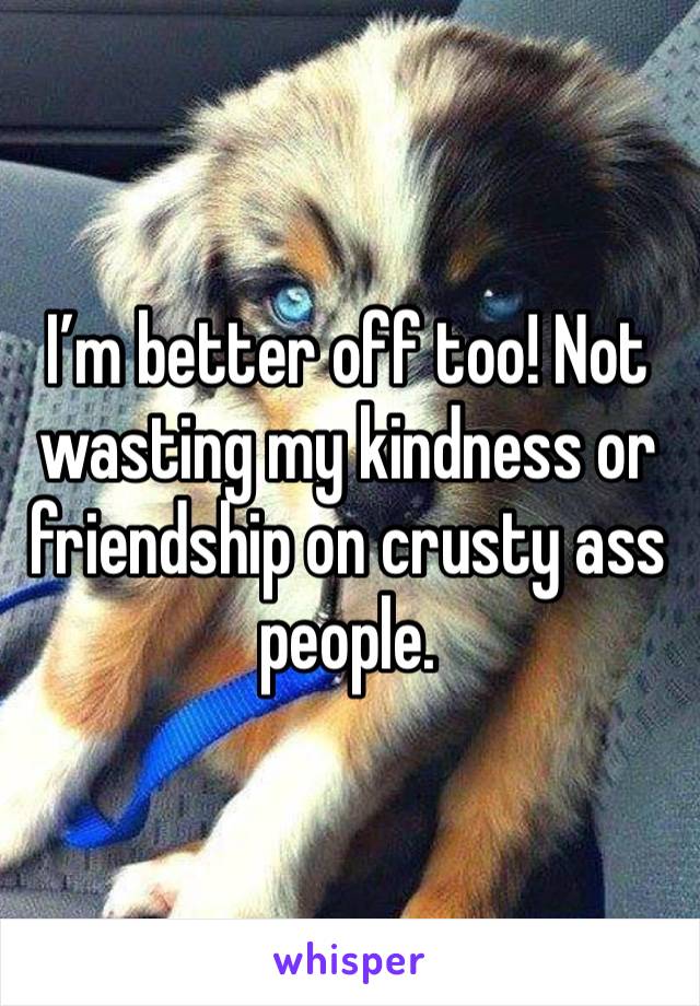 I’m better off too! Not wasting my kindness or friendship on crusty ass people. 