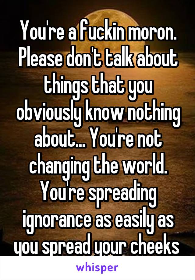 You're a fuckin moron. Please don't talk about things that you obviously know nothing about... You're not changing the world. You're spreading ignorance as easily as you spread your cheeks 