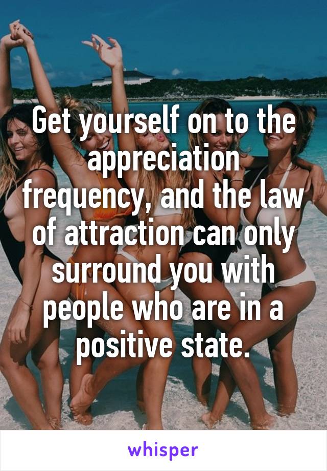 Get yourself on to the appreciation frequency, and the law of attraction can only surround you with people who are in a positive state.