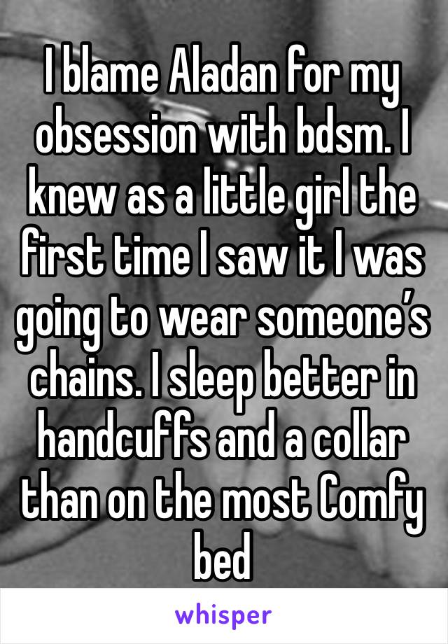 I blame Aladan for my obsession with bdsm. I knew as a little girl the first time I saw it I was going to wear someone’s chains. I sleep better in handcuffs and a collar than on the most Comfy bed