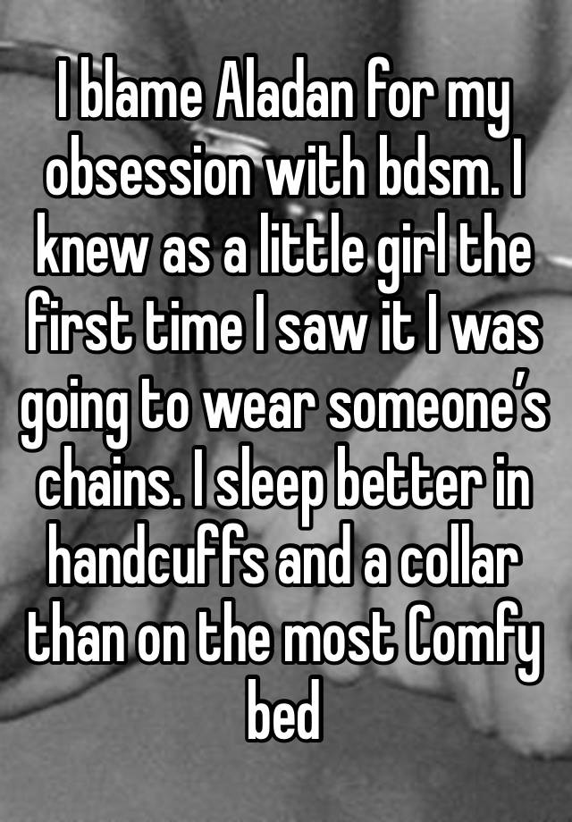 I blame Aladan for my obsession with bdsm. I knew as a little girl the first time I saw it I was going to wear someone’s chains. I sleep better in handcuffs and a collar than on the most Comfy bed