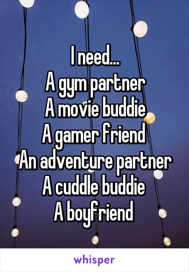 I need...
A gym partner
A movie buddie
A gamer friend 
An adventure partner
A cuddle buddie 
A boyfriend 