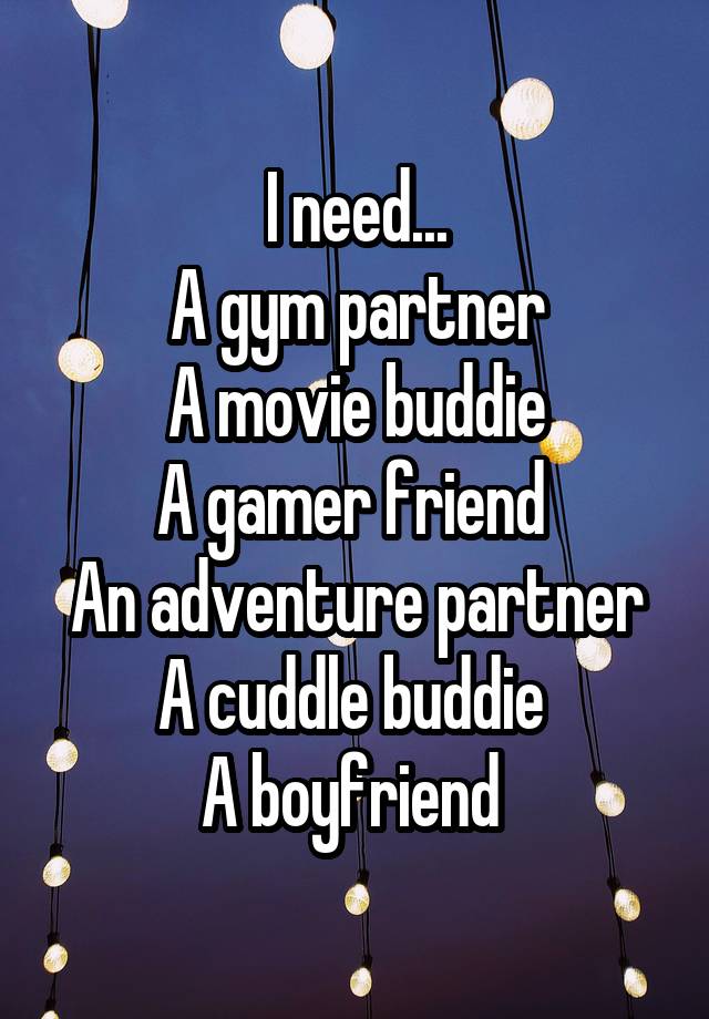 I need...
A gym partner
A movie buddie
A gamer friend 
An adventure partner
A cuddle buddie 
A boyfriend 