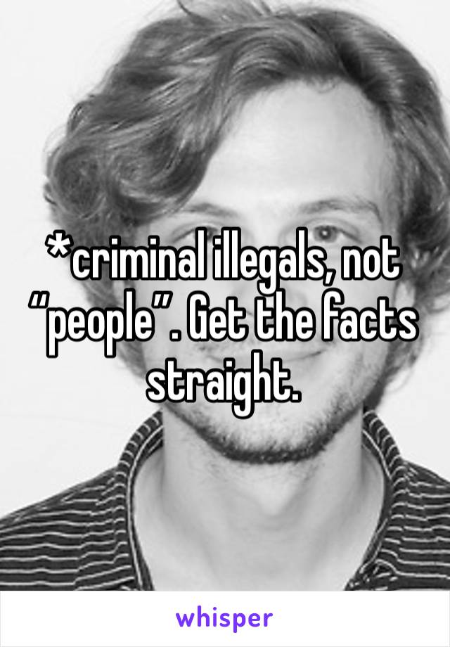 *criminal illegals, not “people”. Get the facts straight.