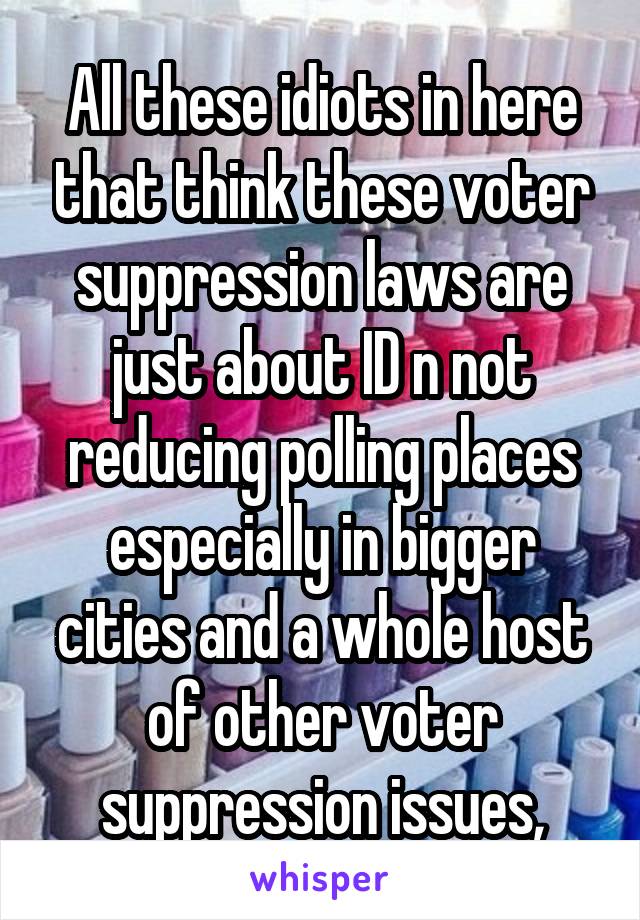 All these idiots in here that think these voter suppression laws are just about ID n not reducing polling places especially in bigger cities and a whole host of other voter suppression issues,