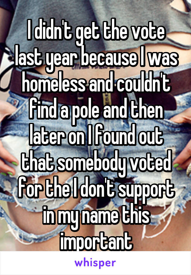 I didn't get the vote last year because I was homeless and couldn't find a pole and then later on I found out that somebody voted for the I don't support in my name this important