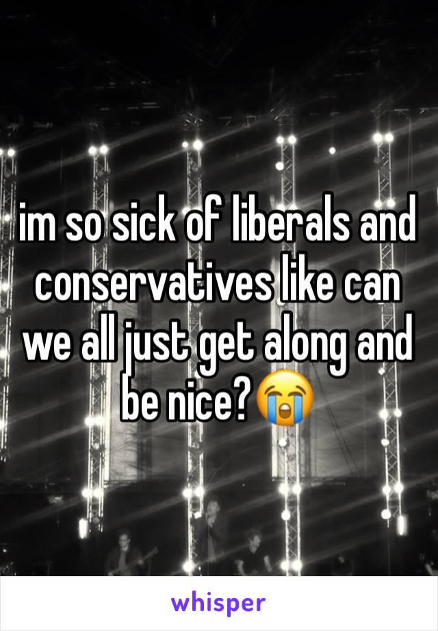 im so sick of liberals and conservatives like can we all just get along and be nice?😭