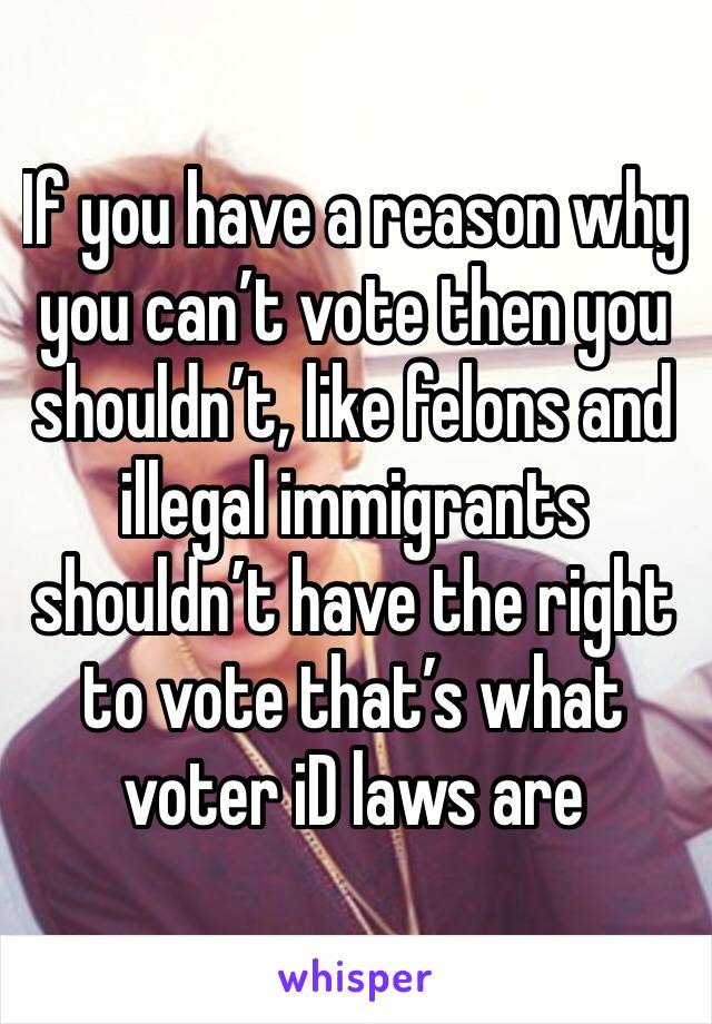 If you have a reason why you can’t vote then you shouldn’t, like felons and illegal immigrants shouldn’t have the right to vote that’s what voter iD laws are 