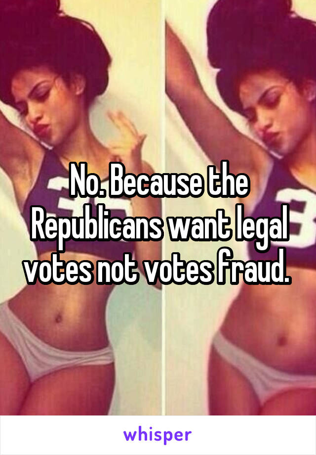 No. Because the Republicans want legal votes not votes fraud. 