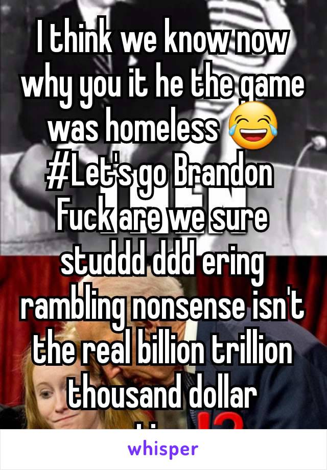 I think we know now why you it he the game was homeless 😂
#Let's go Brandon 
Fuck are we sure studdd ddd ering rambling nonsense isn't the real billion trillion thousand dollar question ⁉️