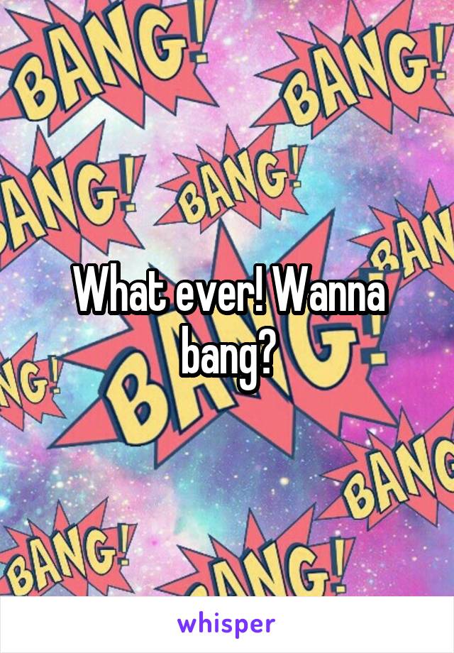 What ever! Wanna bang?