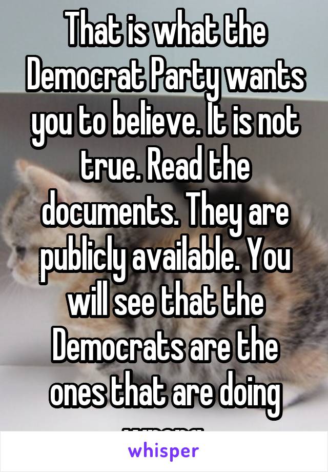 That is what the Democrat Party wants you to believe. It is not true. Read the documents. They are publicly available. You will see that the Democrats are the ones that are doing wrong.