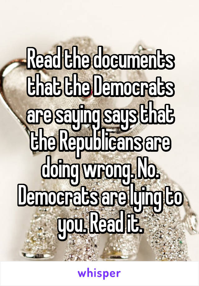 Read the documents that the Democrats are saying says that the Republicans are doing wrong. No. Democrats are lying to you. Read it.