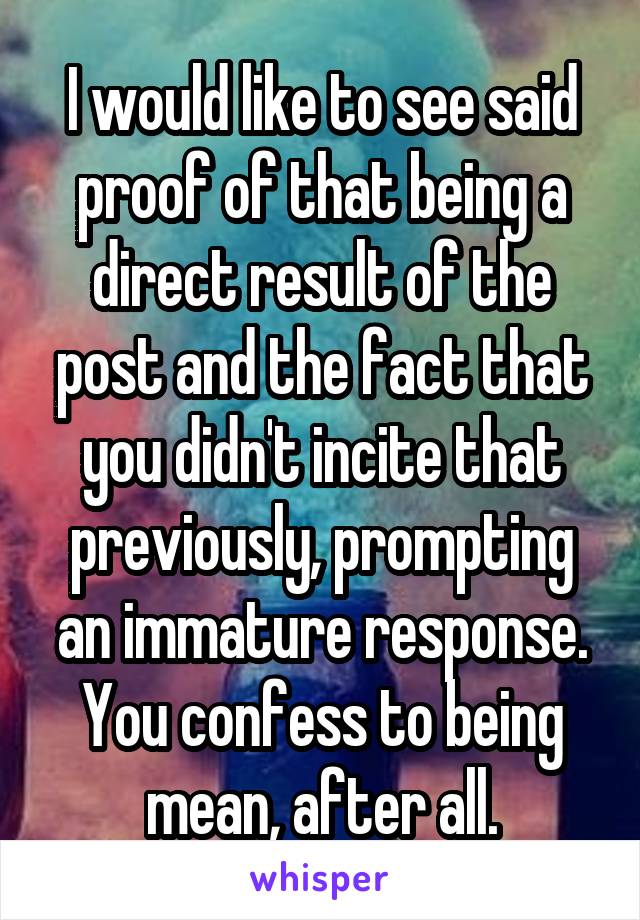 I would like to see said proof of that being a direct result of the post and the fact that you didn't incite that previously, prompting an immature response. You confess to being mean, after all.