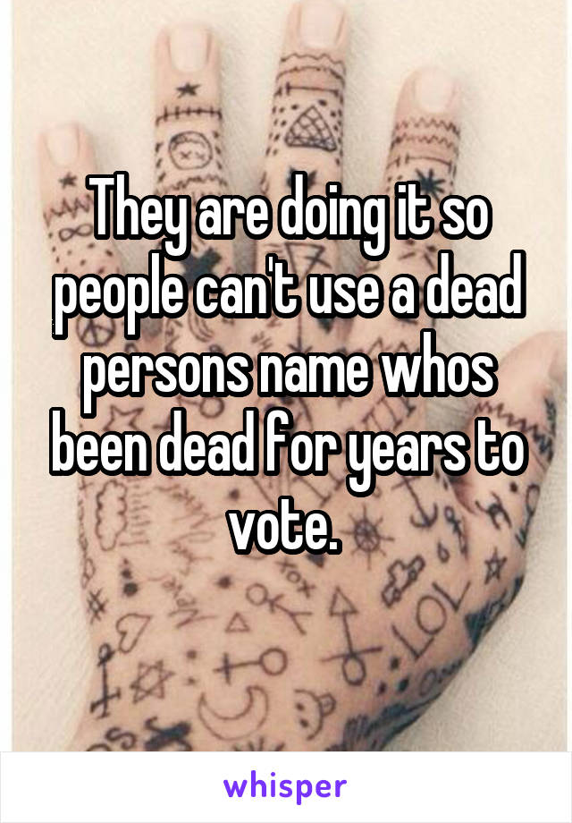 They are doing it so people can't use a dead persons name whos been dead for years to vote. 
