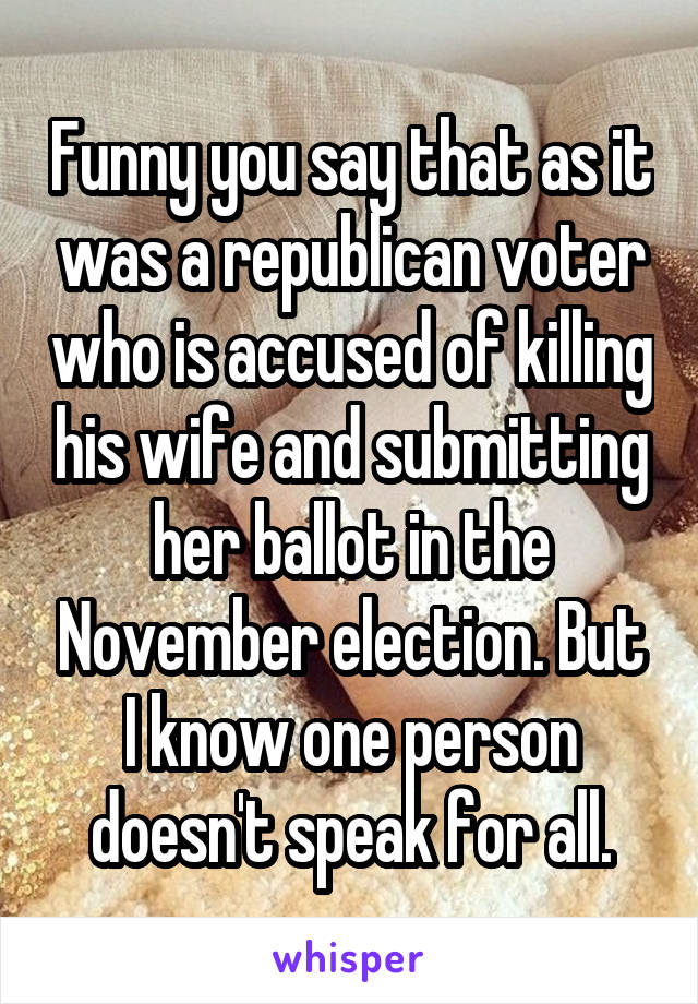 Funny you say that as it was a republican voter who is accused of killing his wife and submitting her ballot in the November election. But I know one person doesn't speak for all.