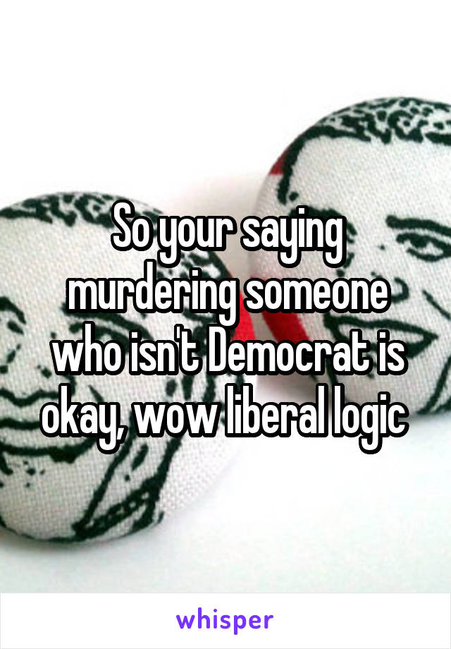 So your saying murdering someone who isn't Democrat is okay, wow liberal logic 