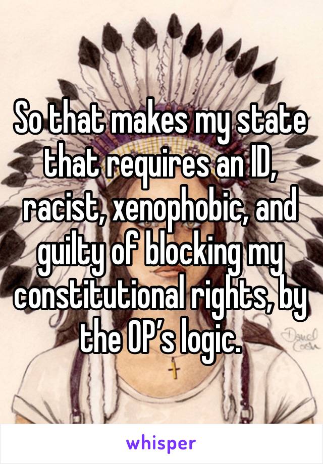 So that makes my state that requires an ID, racist, xenophobic, and guilty of blocking my constitutional rights, by the OP’s logic. 