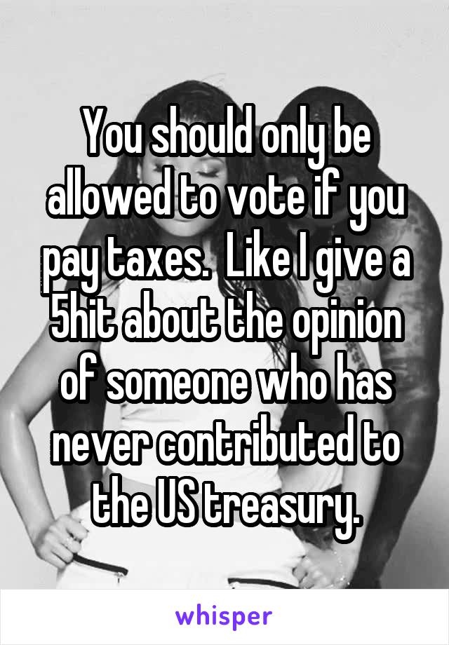 You should only be allowed to vote if you pay taxes.  Like I give a 5hit about the opinion of someone who has never contributed to the US treasury.