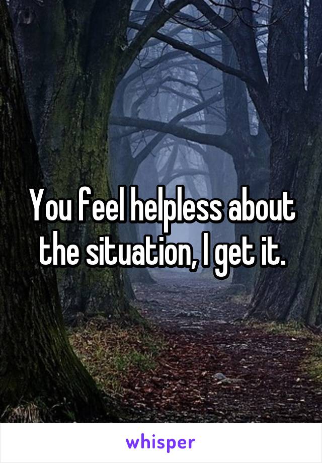 You feel helpless about the situation, I get it.