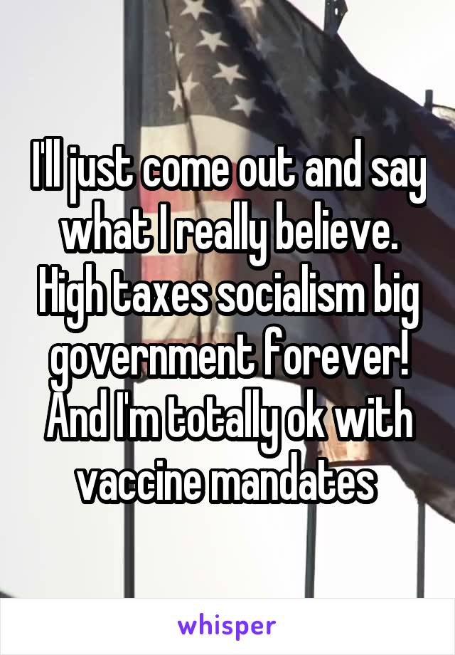 I'll just come out and say what I really believe. High taxes socialism big government forever! And I'm totally ok with vaccine mandates 