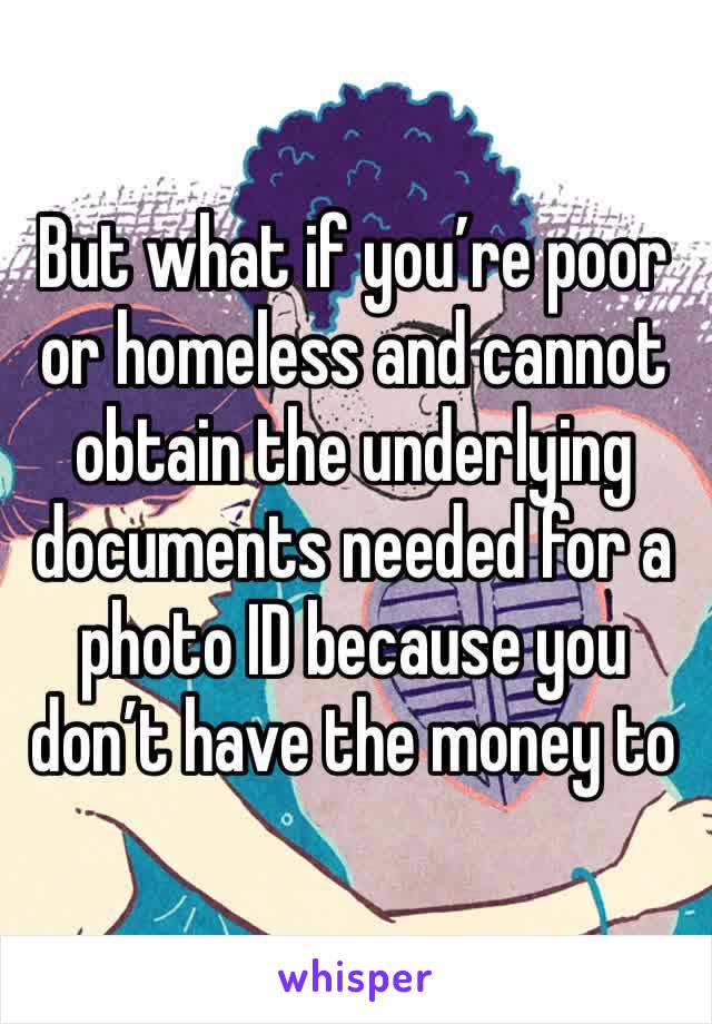 But what if you’re poor or homeless and cannot obtain the underlying documents needed for a photo ID because you don’t have the money to