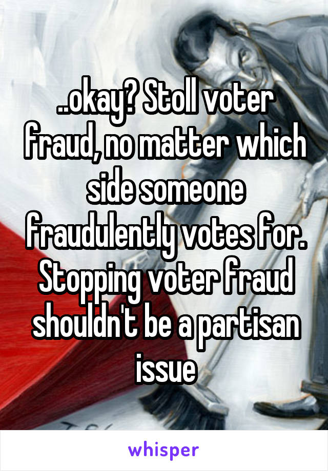 ..okay? Stoll voter fraud, no matter which side someone fraudulently votes for. Stopping voter fraud shouldn't be a partisan issue