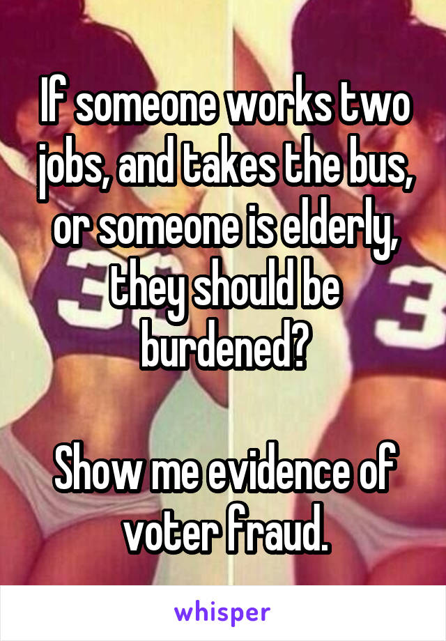 If someone works two jobs, and takes the bus, or someone is elderly, they should be burdened?

Show me evidence of voter fraud.