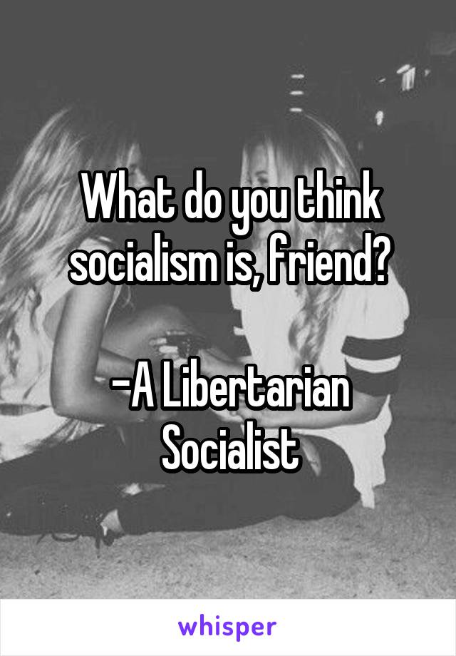 What do you think socialism is, friend?

-A Libertarian Socialist