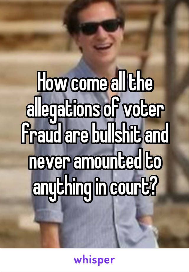 How come all the allegations of voter fraud are bullshit and never amounted to anything in court?