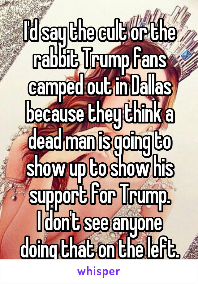 I'd say the cult or the rabbit Trump fans camped out in Dallas because they think a dead man is going to show up to show his support for Trump.
I don't see anyone doing that on the left.