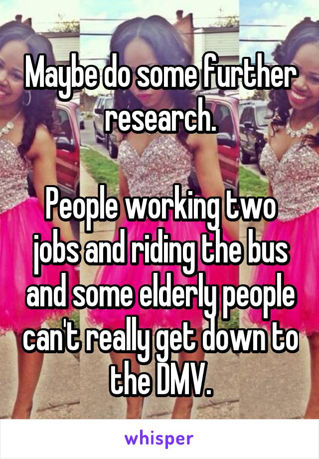 Maybe do some further research.

People working two jobs and riding the bus and some elderly people can't really get down to the DMV.