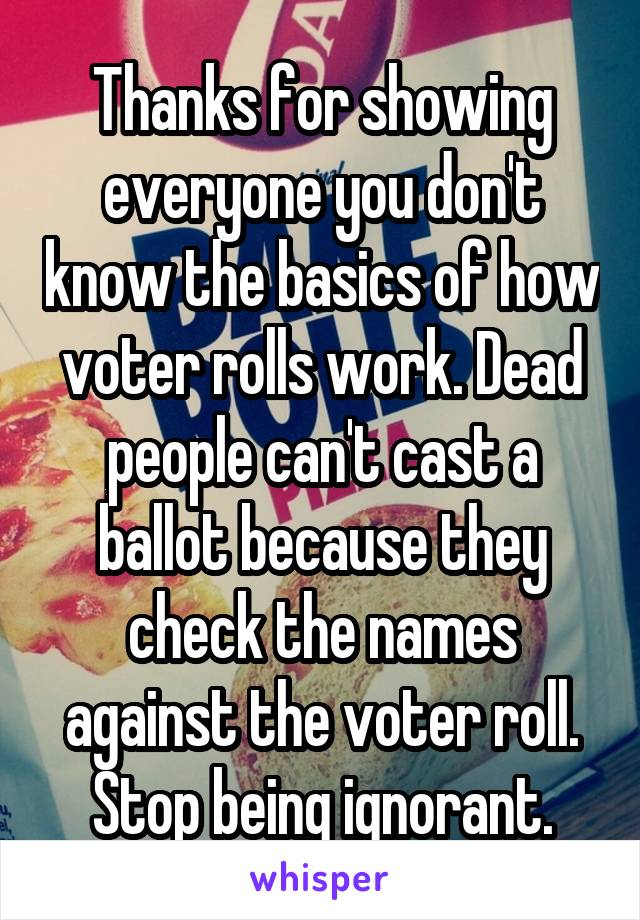 Thanks for showing everyone you don't know the basics of how voter rolls work. Dead people can't cast a ballot because they check the names against the voter roll. Stop being ignorant.