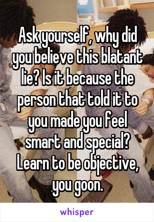 Ask yourself, why did you believe this blatant lie? Is it because the person that told it to you made you feel smart and special? Learn to be objective, you goon.