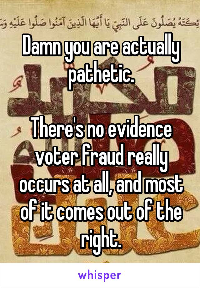 Damn you are actually pathetic.

There's no evidence voter fraud really occurs at all, and most of it comes out of the right.