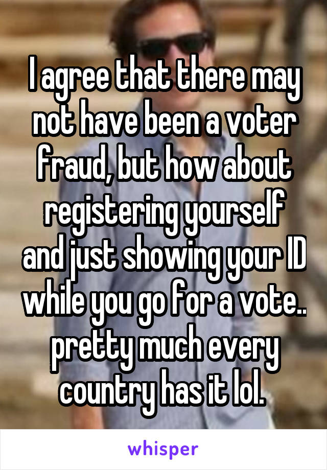 I agree that there may not have been a voter fraud, but how about registering yourself and just showing your ID while you go for a vote.. pretty much every country has it lol. 