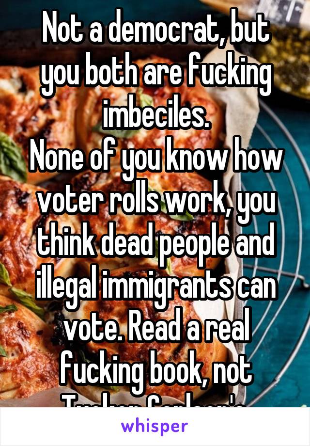 Not a democrat, but you both are fucking imbeciles.
None of you know how voter rolls work, you think dead people and illegal immigrants can vote. Read a real fucking book, not Tucker Carlson's.