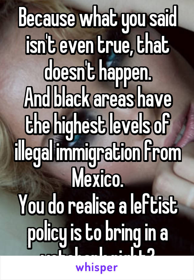 Because what you said isn't even true, that doesn't happen.
And black areas have the highest levels of illegal immigration from Mexico.
You do realise a leftist policy is to bring in a votebank right?