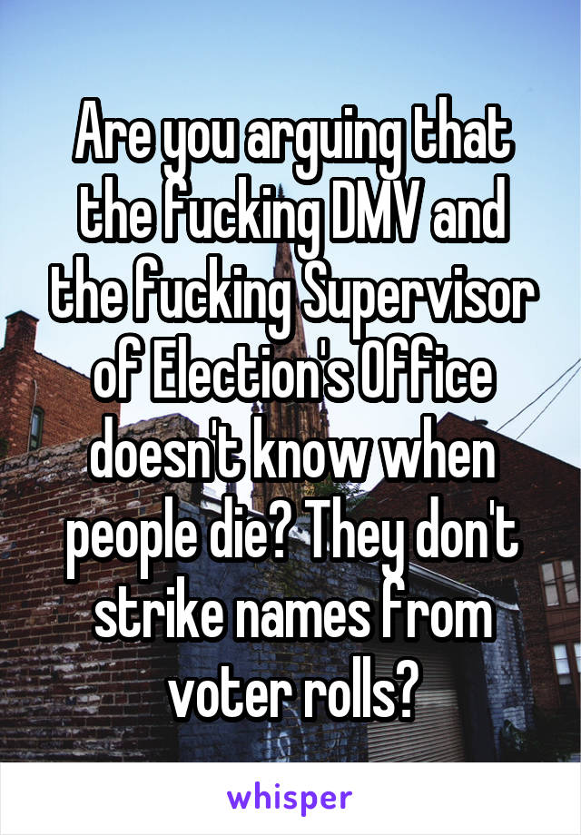 Are you arguing that the fucking DMV and the fucking Supervisor of Election's Office doesn't know when people die? They don't strike names from voter rolls?