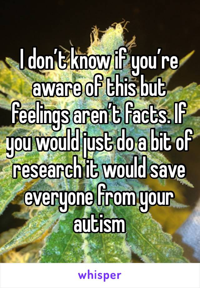 I don’t know if you’re aware of this but feelings aren’t facts. If you would just do a bit of research it would save everyone from your autism 