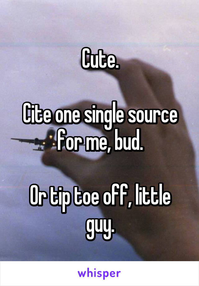 Cute.

Cite one single source for me, bud.

Or tip toe off, little guy.