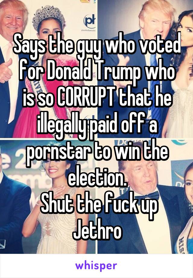 Says the guy who voted for Donald Trump who is so CORRUPT that he illegally paid off a pornstar to win the election.
 Shut the fuck up Jethro